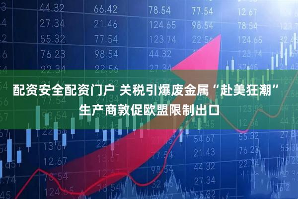 配资安全配资门户 关税引爆废金属“赴美狂潮” 生产商敦促欧盟限制出口