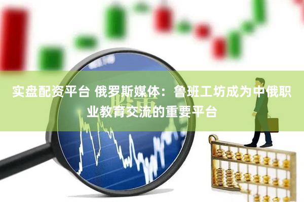 实盘配资平台 俄罗斯媒体：鲁班工坊成为中俄职业教育交流的重要平台