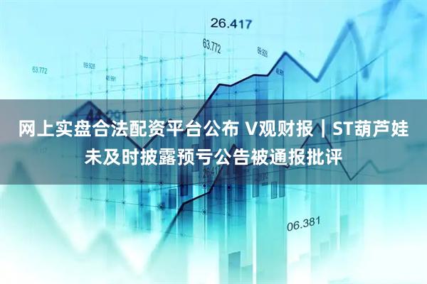 网上实盘合法配资平台公布 V观财报｜ST葫芦娃未及时披露预亏公告被通报批评