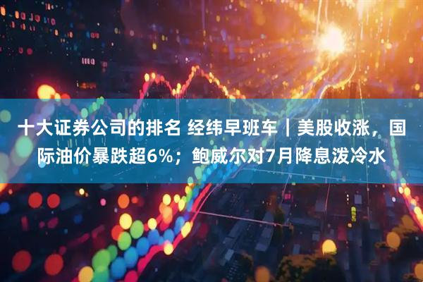 十大证券公司的排名 经纬早班车｜美股收涨，国际油价暴跌超6%；鲍威尔对7月降息泼冷水
