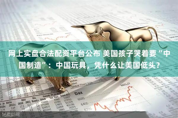 网上实盘合法配资平台公布 美国孩子哭着要“中国制造”：中国玩具，凭什么让美国低头？