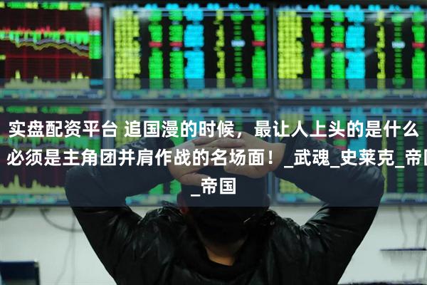 实盘配资平台 追国漫的时候，最让人上头的是什么？必须是主角团并肩作战的名场面！_武魂_史莱克_帝国