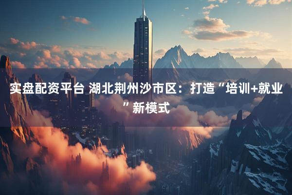 实盘配资平台 湖北荆州沙市区：打造“培训+就业”新模式