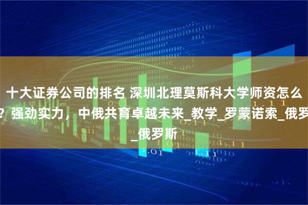 十大证券公司的排名 深圳北理莫斯科大学师资怎么样？强劲实力，中俄共育卓越未来_教学_罗蒙诺索_俄罗斯