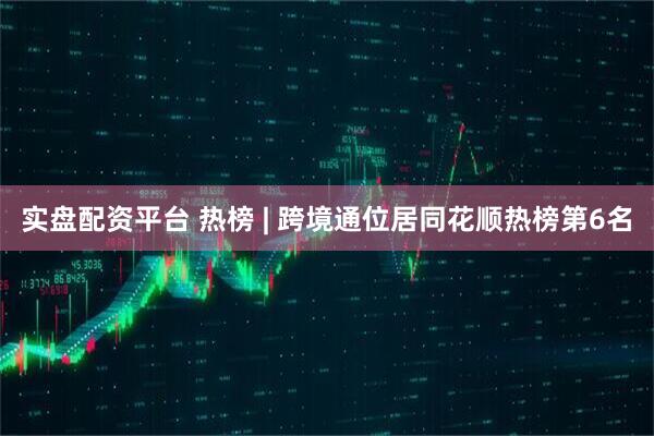实盘配资平台 热榜 | 跨境通位居同花顺热榜第6名
