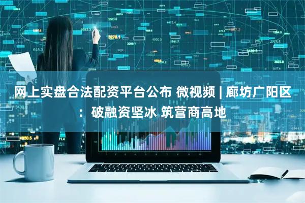 网上实盘合法配资平台公布 微视频 | 廊坊广阳区：破融资坚冰 筑营商高地