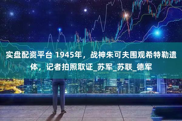 实盘配资平台 1945年，战神朱可夫围观希特勒遗体，记者拍照取证_苏军_苏联_德军