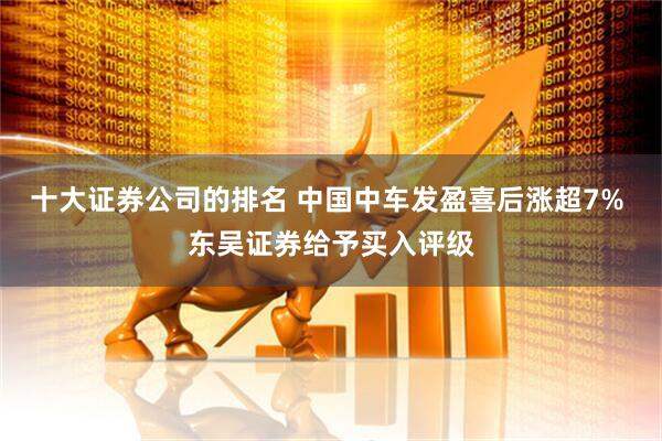 十大证券公司的排名 中国中车发盈喜后涨超7% 东吴证券给予买入评级
