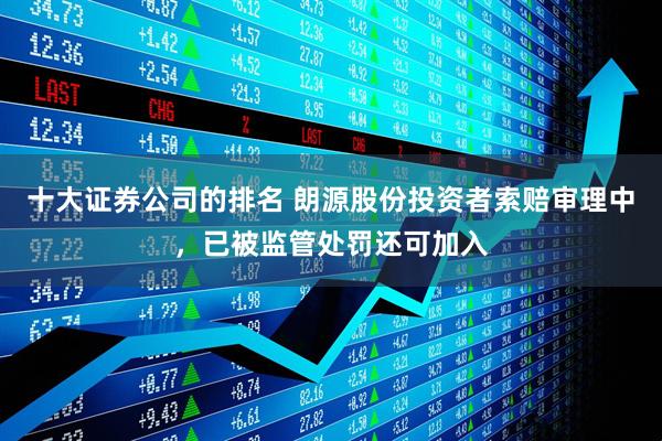 十大证券公司的排名 朗源股份投资者索赔审理中，已被监管处罚还可加入