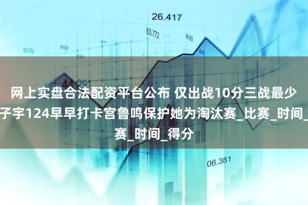 网上实盘合法配资平台公布 仅出战10分三战最少！张子宇124早早打卡宫鲁鸣保护她为淘汰赛_比赛_时间_得分