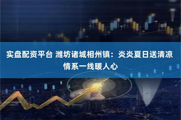 实盘配资平台 潍坊诸城相州镇：炎炎夏日送清凉 情系一线暖人心