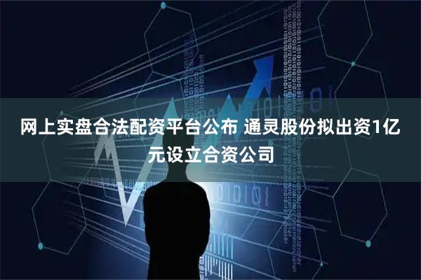 网上实盘合法配资平台公布 通灵股份拟出资1亿元设立合资公司
