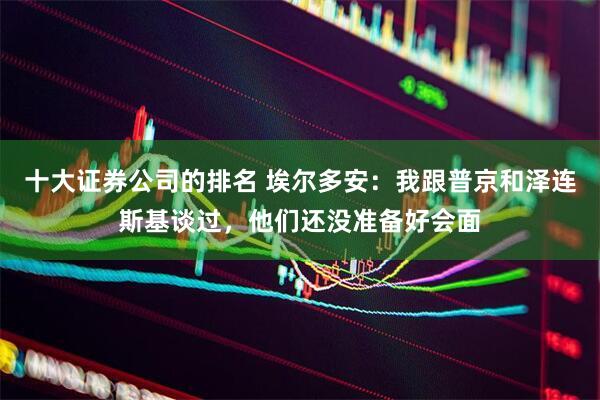 十大证券公司的排名 埃尔多安：我跟普京和泽连斯基谈过，他们还没准备好会面