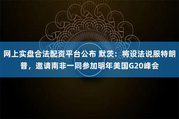 网上实盘合法配资平台公布 默茨：将设法说服特朗普，邀请南非一同参加明年美国G20峰会