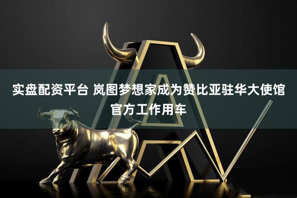实盘配资平台 岚图梦想家成为赞比亚驻华大使馆官方工作用车