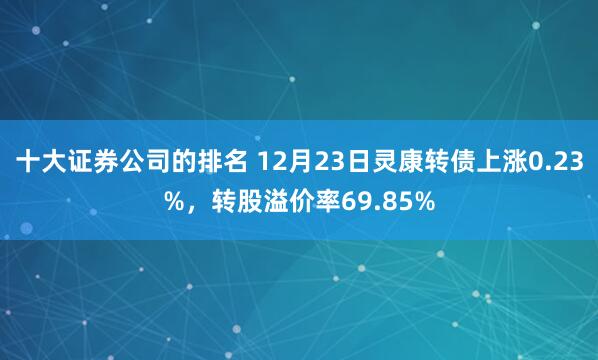 十大证券公司的排名 12月23日灵康转债上涨0.23%，转股溢价率69.85%