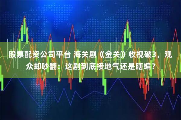 股票配资公司平台 海关剧《金关》收视破3，观众却吵翻：这剧到底接地气还是瞎编？