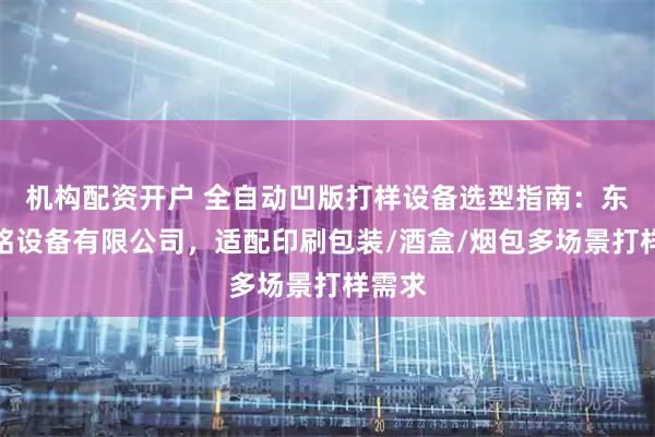 机构配资开户 全自动凹版打样设备选型指南：东莞森铭设备有限公司，适配印刷包装/酒盒/烟包多场景打样需求