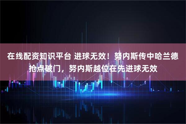 在线配资知识平台 进球无效！努内斯传中哈兰德抢点破门，努内斯越位在先进球无效