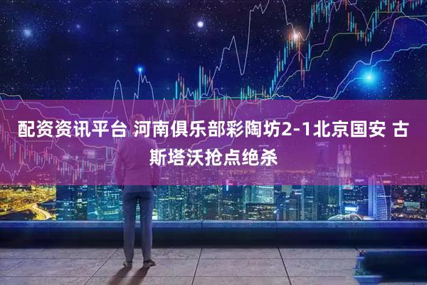 配资资讯平台 河南俱乐部彩陶坊2-1北京国安 古斯塔沃抢点绝杀