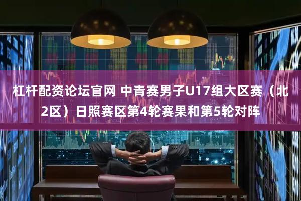 杠杆配资论坛官网 中青赛男子U17组大区赛（北2区）日照赛区第4轮赛果和第5轮对阵