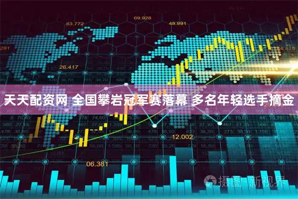 天天配资网 全国攀岩冠军赛落幕 多名年轻选手摘金