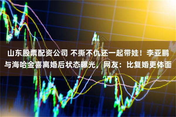 山东股票配资公司 不撕不仇还一起带娃！李亚鹏与海哈金喜离婚后状态曝光，网友：比复婚更体面