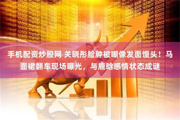 手机配资炒股网 关晓彤脸肿被嘲像发面馒头！马面裙翻车现场曝光，与鹿晗感情状态成谜