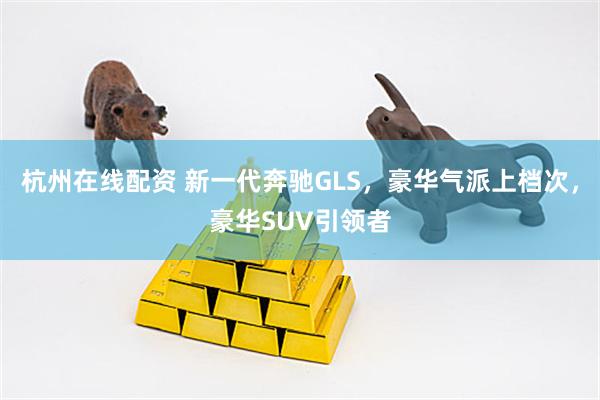 杭州在线配资 新一代奔驰GLS，豪华气派上档次，豪华SUV引领者