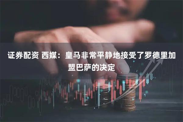证券配资 西媒：皇马非常平静地接受了罗德里加盟巴萨的决定