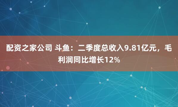 配资之家公司 斗鱼：二季度总收入9.81亿元，毛利润同比增长12%