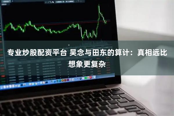 专业炒股配资平台 吴念与田东的算计：真相远比想象更复杂