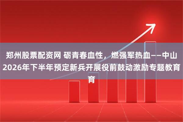郑州股票配资网 砺青春血性，燃强军热血——中山2026年下半年预定新兵开展役前鼓动激励专题教育