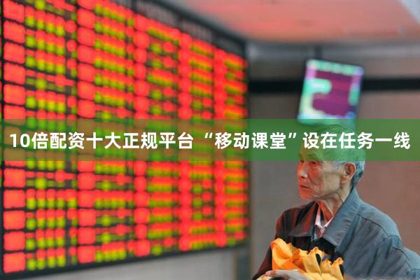 10倍配资十大正规平台 “移动课堂”设在任务一线