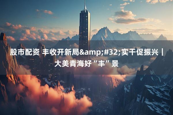 股市配资 丰收开新局 实干促振兴｜大美青海好“丰”景