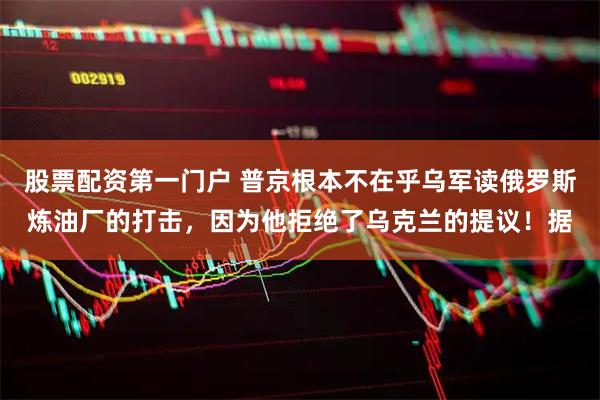 股票配资第一门户 普京根本不在乎乌军读俄罗斯炼油厂的打击,因为他拒绝了乌克兰的提议!据