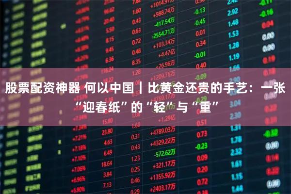 股票配资神器 何以中国｜比黄金还贵的手艺：一张“迎春纸”的“轻”与“重”