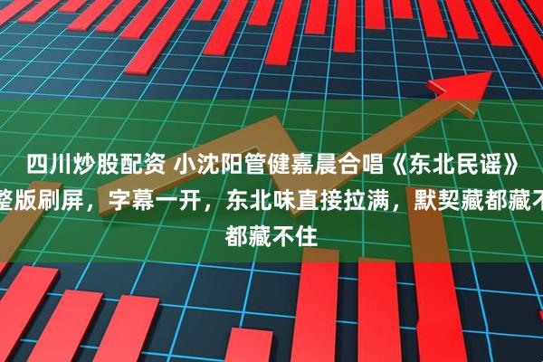 四川炒股配资 小沈阳管健嘉晨合唱《东北民谣》完整版刷屏，字幕一开，东北味直接拉满，默契藏都藏不住