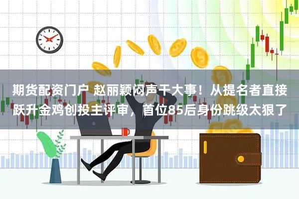 期货配资门户 赵丽颖闷声干大事！从提名者直接跃升金鸡创投主评审，首位85后身份跳级太狠了